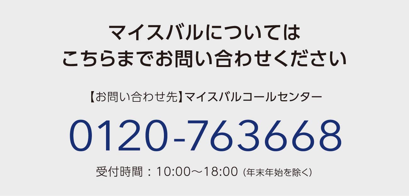 マイスバルについてはこちらまでお問い合わせください　【お問い合わせ先】マイスバルコールセンター 0120-763668 受付時間 : 10:00～18:00（ 年末年始を除く）