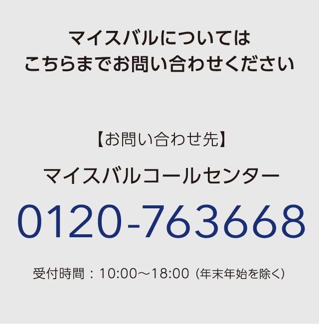 マイスバルについてはこちらまでお問い合わせください　【お問い合わせ先】マイスバルコールセンター 0120-763668 受付時間 : 10:00～18:00（ 年末年始を除く）