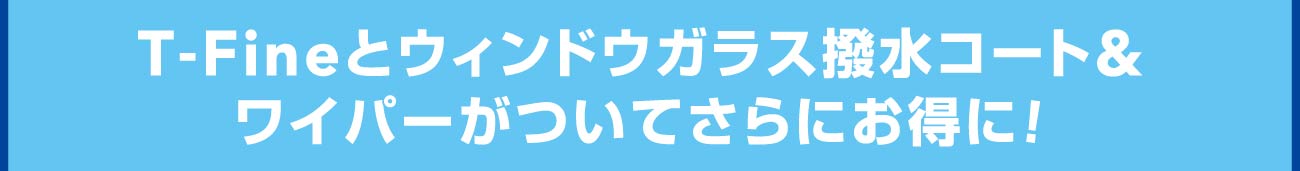 T-Fineとウィンドウガラス撥水コート&ワイパーがついてさらにお得に！