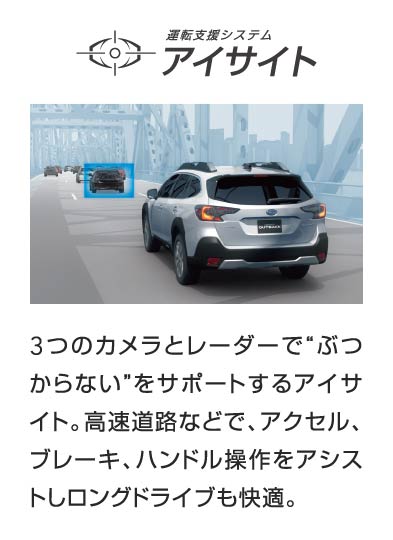運転支援システム アイサイト 3つのカメラとレーダーで“ぶつからない”をサポートするアイサイト。高速道路などで、アクセル、ブレーキ、ハンドル操作をアシストしロングドライブも快適。