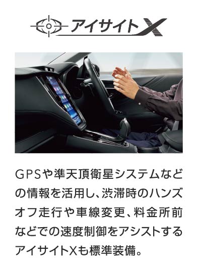 アイサイトX GPSや準天頂衛星システムなどの情報を活用し、渋滞時のハンズオフ走行や車線変更、料金所前などでの速度制御をアシストするアイサイトXも標準装備。