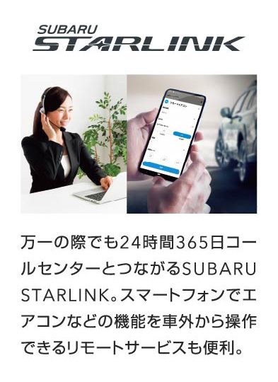 SUBARU STARLINK 万一の際でも24時間365日コールセンターとつながるSUBARU STARLINK。スマートフォンでエアコンなどの機能を車外から操作できるリモートサービスも便利。
