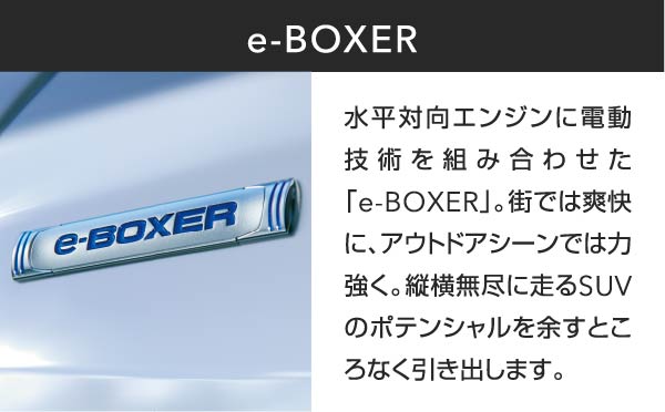 e-BOXER 水平対向エンジンに電動技術を組み合わせた「e-BOXER」。街では爽快に、アウトドアシーンでは力強く。縦横無尽に走るSUVのポテンシャルを余すところなく引き出します。