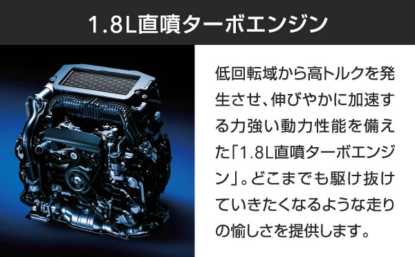 1.8L直噴ターボエンジン 低回転域から高トルクを発生させ、伸びやかに加速する力強い動力性能を備えた「1.8L直噴ターボエンジン」。どこまでも駆け抜けていきたくなるような走りの愉しさを提供します。
